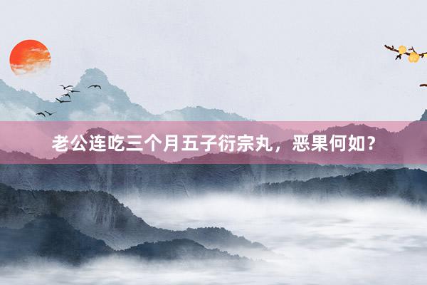 老公连吃三个月五子衍宗丸，恶果何如？